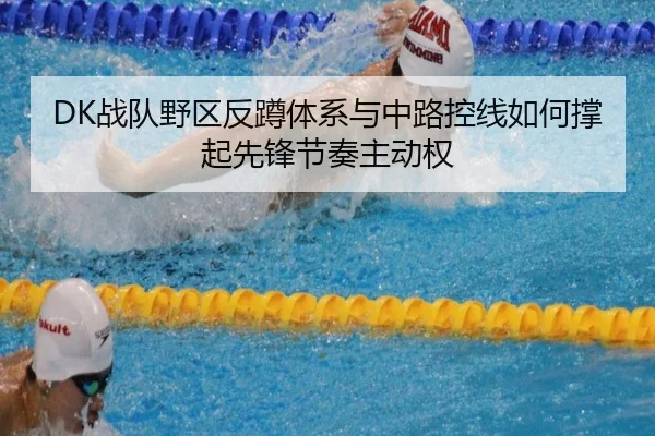 DK战队野区反蹲体系与中路控线如何撑起先锋节奏主动权